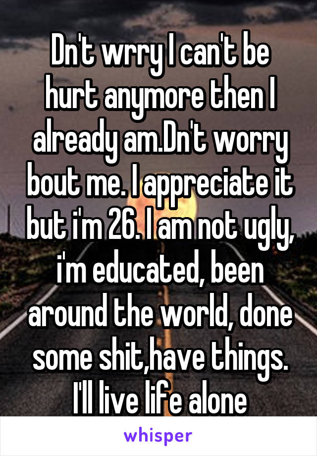 Dn't wrry I can't be hurt anymore then I already am.Dn't worry bout me. I appreciate it but i'm 26. I am not ugly, i'm educated, been around the world, done some shit,have things. I'll live life alone