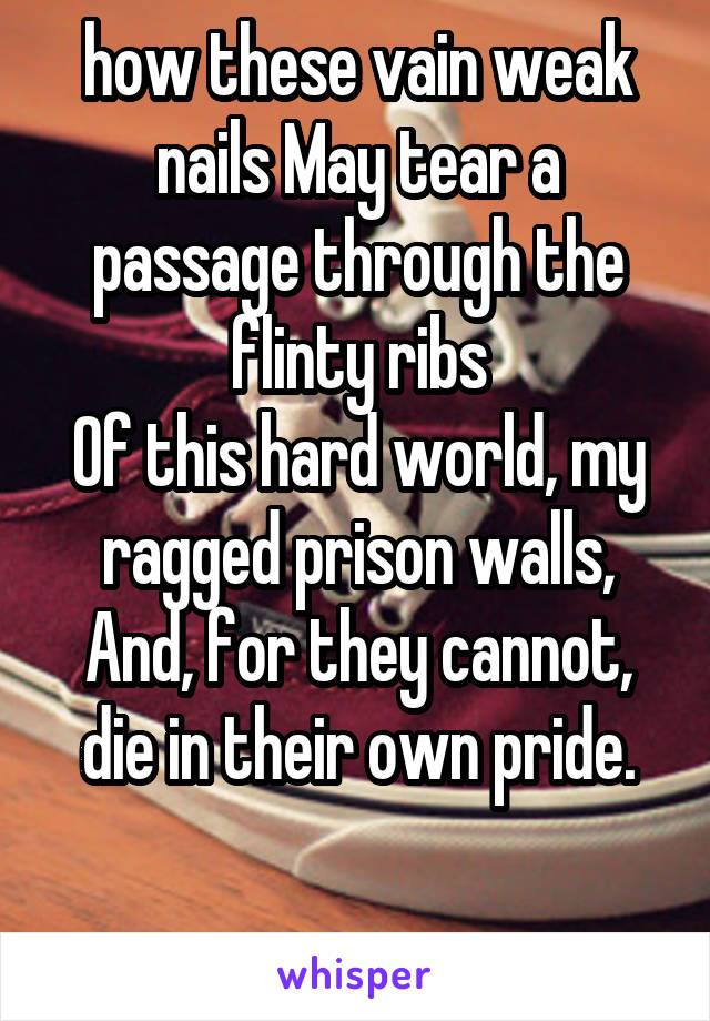 how these vain weak nails May tear a passage through the flinty ribs
Of this hard world, my ragged prison walls,
And, for they cannot, die in their own pride.

