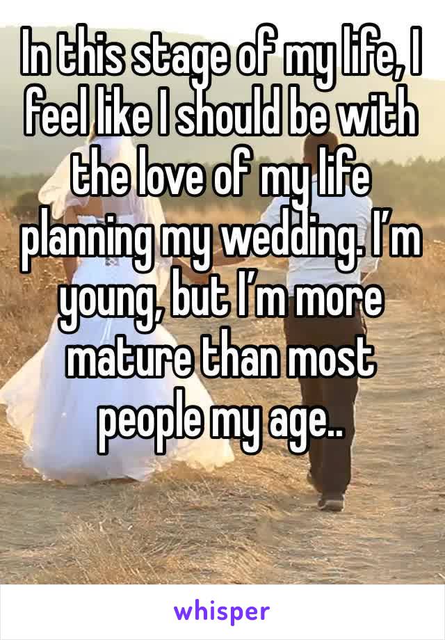 In this stage of my life, I feel like I should be with the love of my life planning my wedding. I’m young, but I’m more mature than most people my age.. 