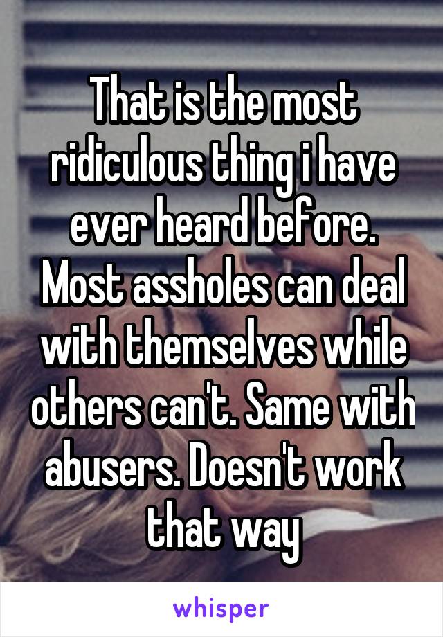 That is the most ridiculous thing i have ever heard before. Most assholes can deal with themselves while others can't. Same with abusers. Doesn't work that way