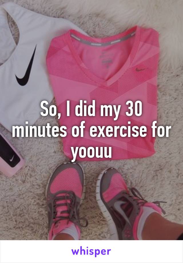 So, I did my 30 minutes of exercise for yoouu