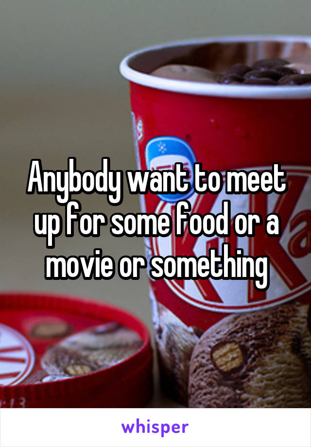 Anybody want to meet up for some food or a movie or something