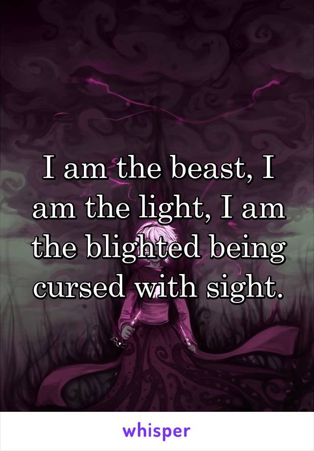 I am the beast, I am the light, I am the blighted being cursed with sight.