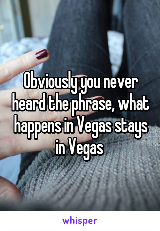 Obviously you never heard the phrase, what happens in Vegas stays in Vegas 