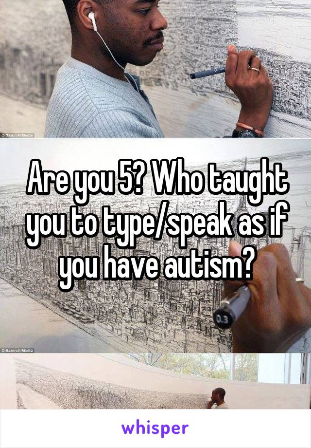 Are you 5? Who taught you to type/speak as if you have autism?