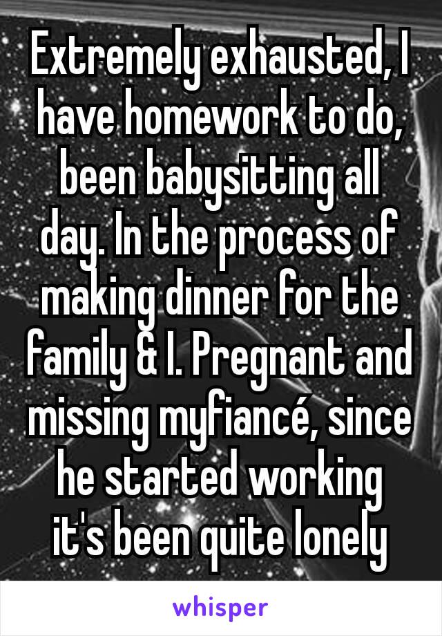 Extremely exhausted, I have homework to do, been babysitting all day. In the process of making dinner for the family & I. Pregnant and missing myfiancé, since he started working it's been quite lonely