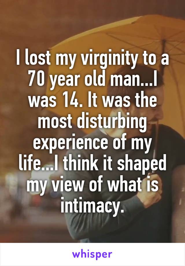 I lost my virginity to a 70 year old man...I was 14. It was the most disturbing experience of my life...I think it shaped my view of what is intimacy.