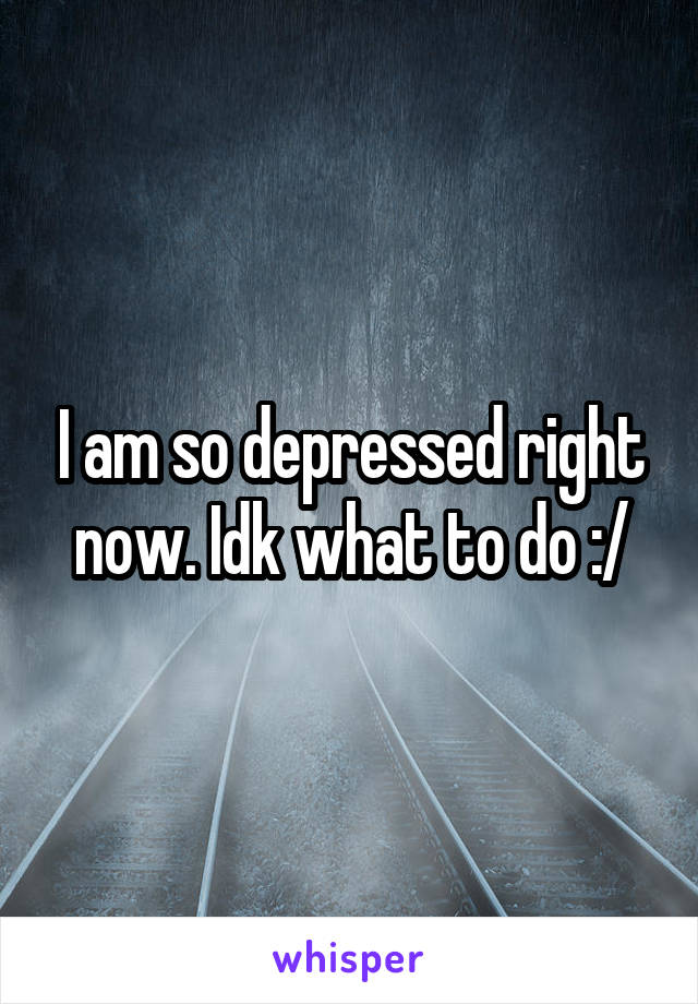 I am so depressed right now. Idk what to do :/