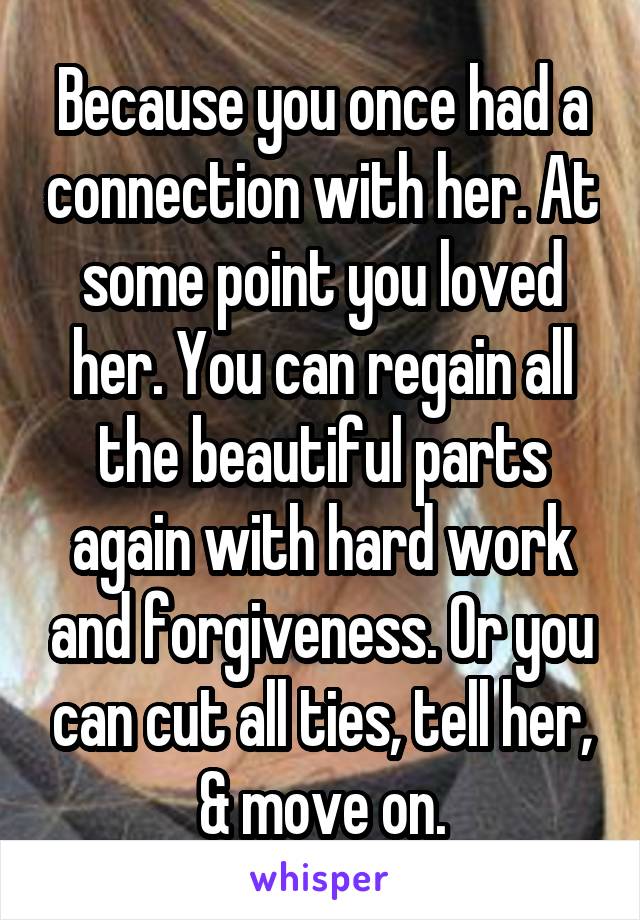 Because you once had a connection with her. At some point you loved her. You can regain all the beautiful parts again with hard work and forgiveness. Or you can cut all ties, tell her, & move on.