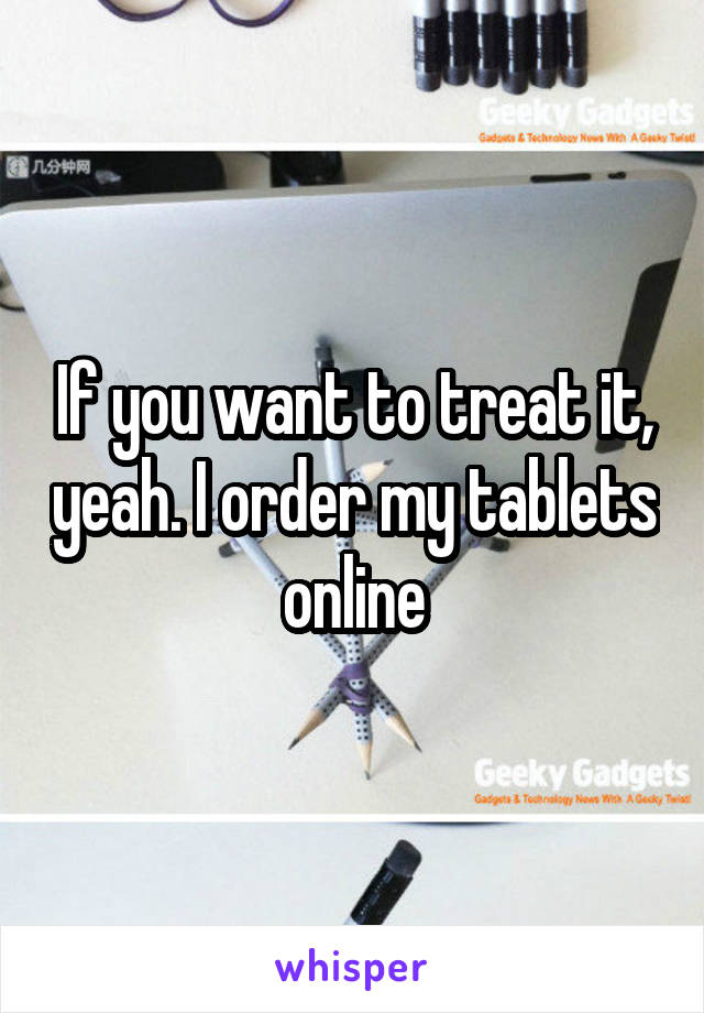 If you want to treat it, yeah. I order my tablets online