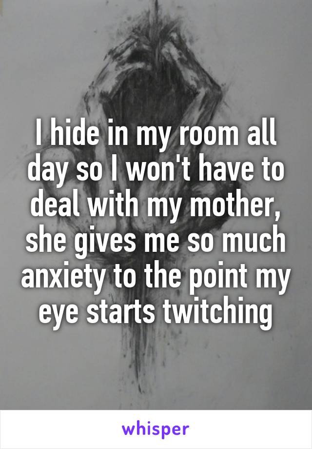 I hide in my room all day so I won't have to deal with my mother, she gives me so much anxiety to the point my eye starts twitching