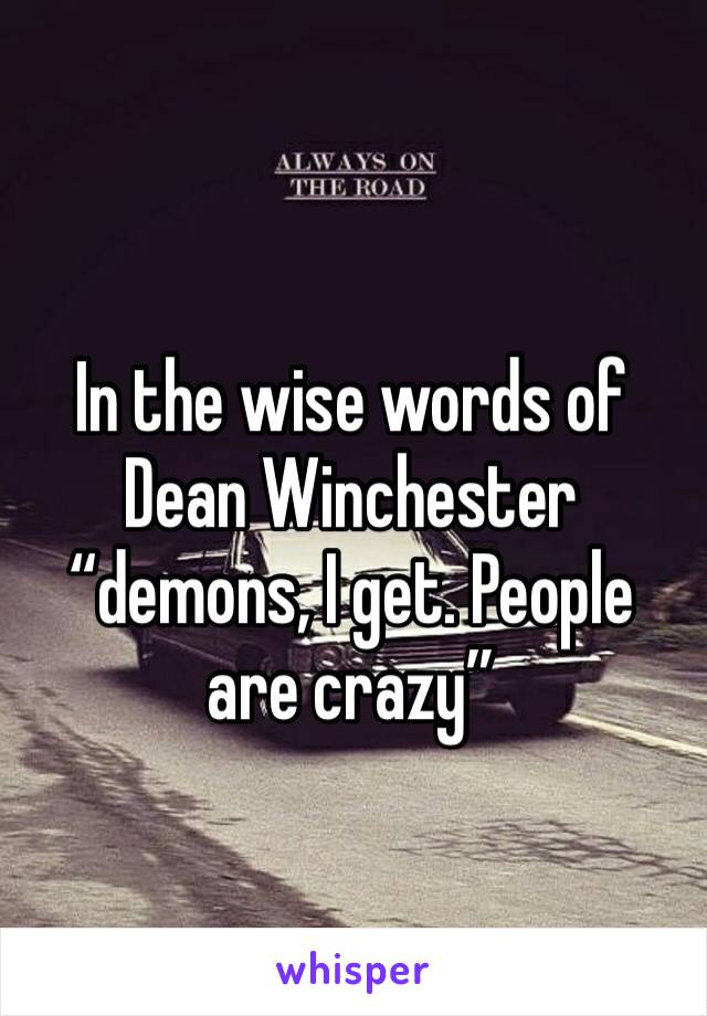 In the wise words of Dean Winchester “demons, I get. People are crazy”