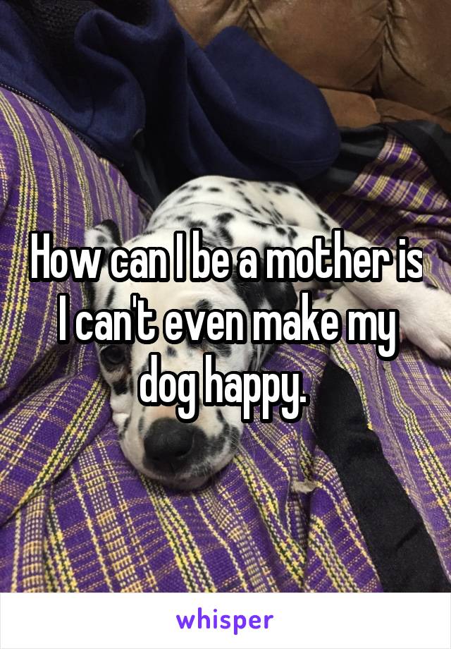 How can I be a mother is I can't even make my dog happy. 