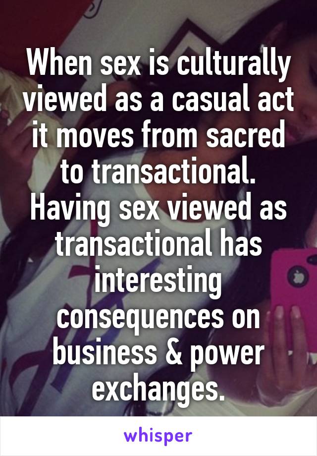 When sex is culturally viewed as a casual act it moves from sacred to transactional. Having sex viewed as transactional has interesting consequences on business & power exchanges.