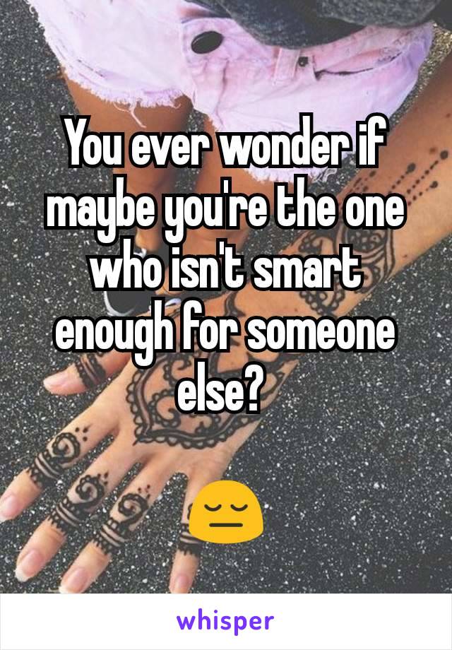 You ever wonder if maybe you're the one who isn't smart enough for someone else? 

😔