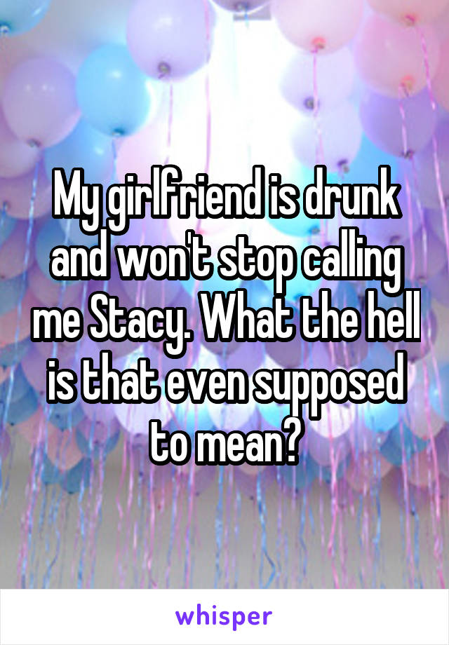 My girlfriend is drunk and won't stop calling me Stacy. What the hell is that even supposed to mean?