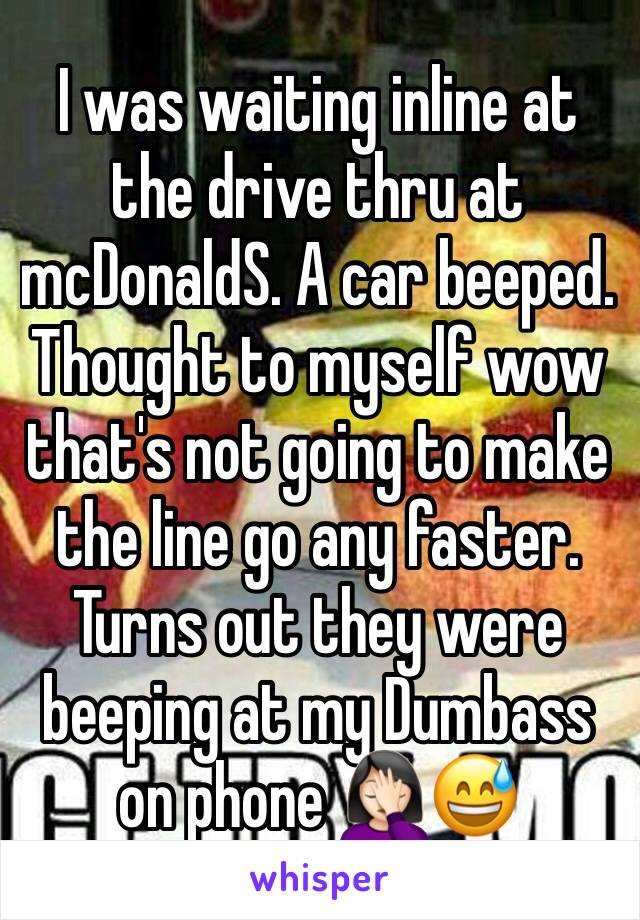 I was waiting inline at the drive thru at mcDonaldS. A car beeped. Thought to myself wow that's not going to make the line go any faster. Turns out they were beeping at my Dumbass on phone 🤦🏻‍♀️😅