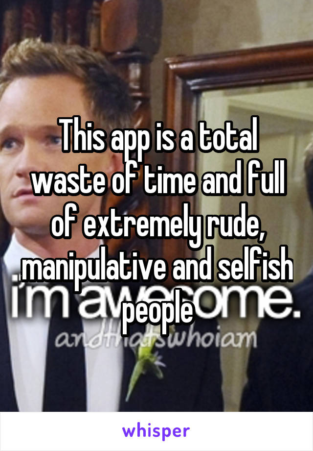 This app is a total waste of time and full of extremely rude, manipulative and selfish people