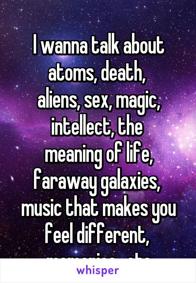 
I wanna talk about atoms, death, 
aliens, sex, magic, intellect, the 
meaning of life, faraway galaxies, 
music that makes you feel different, 
memories.. etc