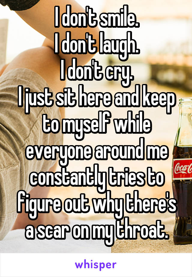 I don't smile.
I don't laugh.
I don't cry.
I just sit here and keep to myself while everyone around me constantly tries to figure out why there's a scar on my throat.
