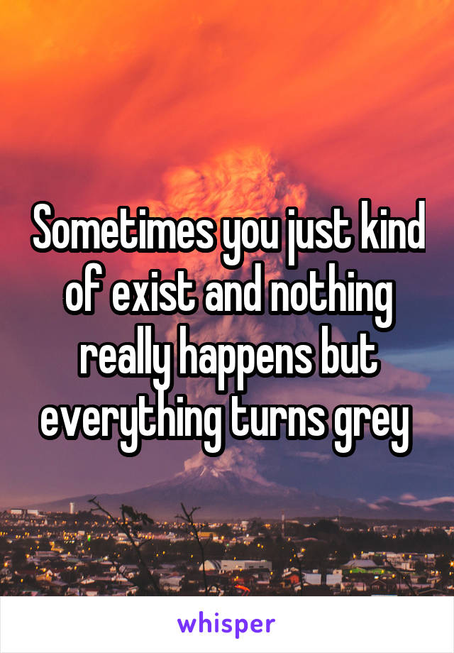 Sometimes you just kind of exist and nothing really happens but everything turns grey 