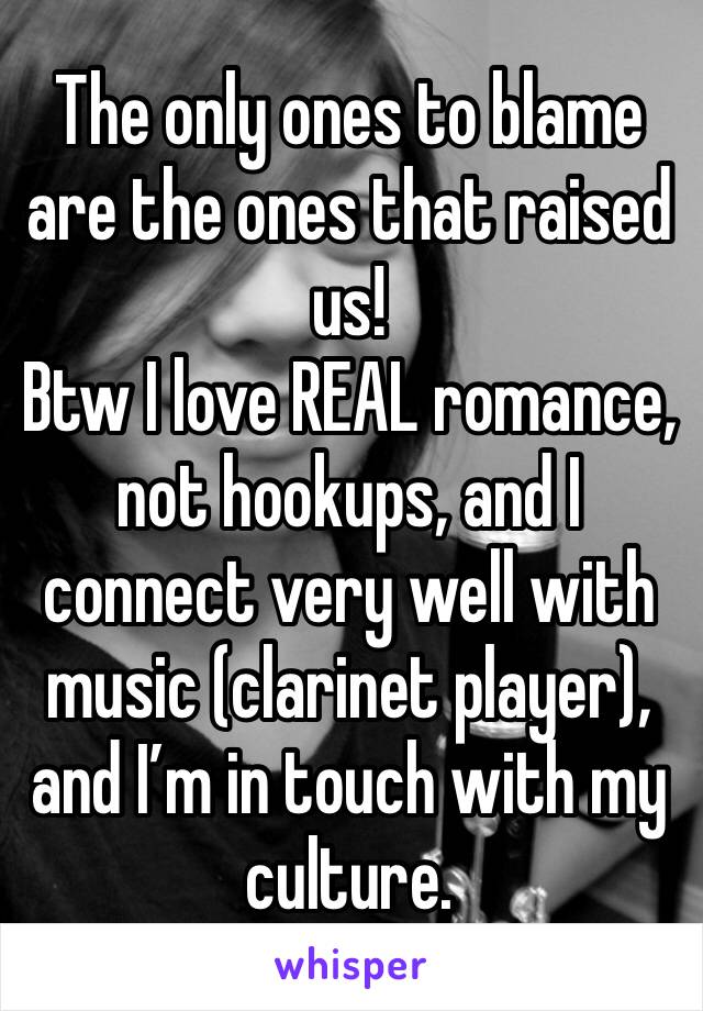 The only ones to blame are the ones that raised us!
Btw I love REAL romance, not hookups, and I connect very well with music (clarinet player), and I’m in touch with my culture.