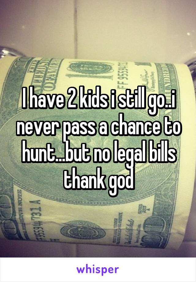 I have 2 kids i still go..i never pass a chance to hunt...but no legal bills thank god