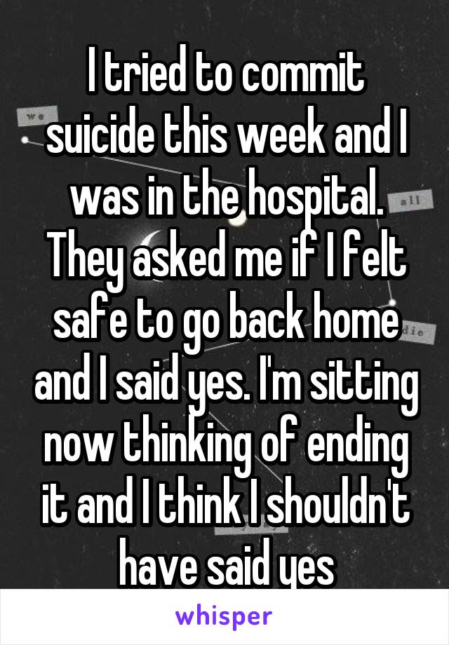 I tried to commit suicide this week and I was in the hospital. They asked me if I felt safe to go back home and I said yes. I'm sitting now thinking of ending it and I think I shouldn't have said yes