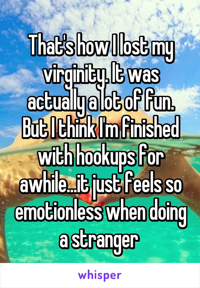 That's how I lost my virginity. It was actually a lot of fun. But I think I'm finished with hookups for awhile...it just feels so emotionless when doing a stranger 