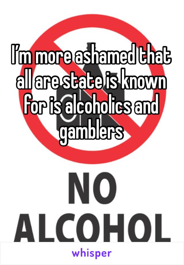 I’m more ashamed that all are state is known for is alcoholics and gamblers