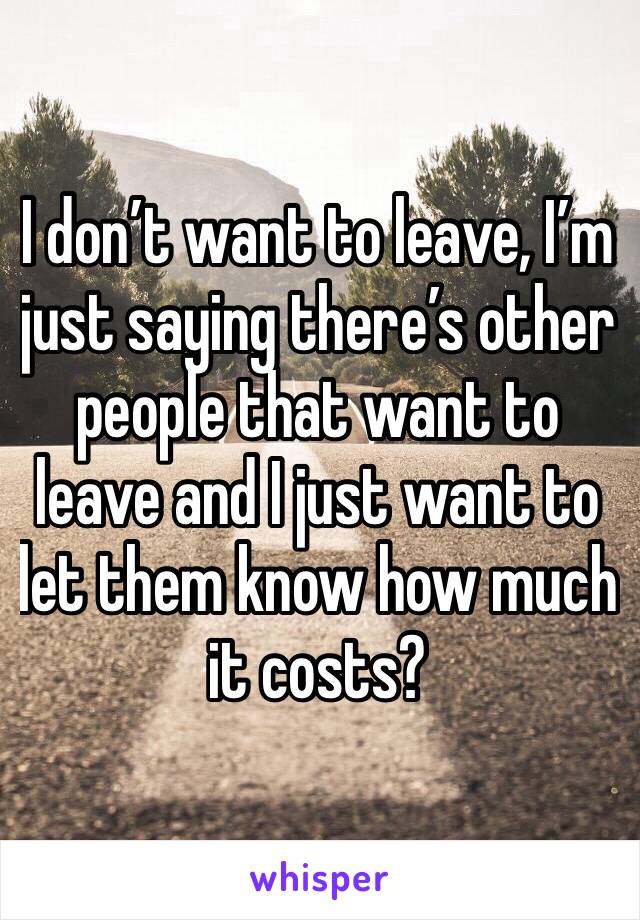 I don’t want to leave, I’m just saying there’s other people that want to leave and I just want to let them know how much it costs?