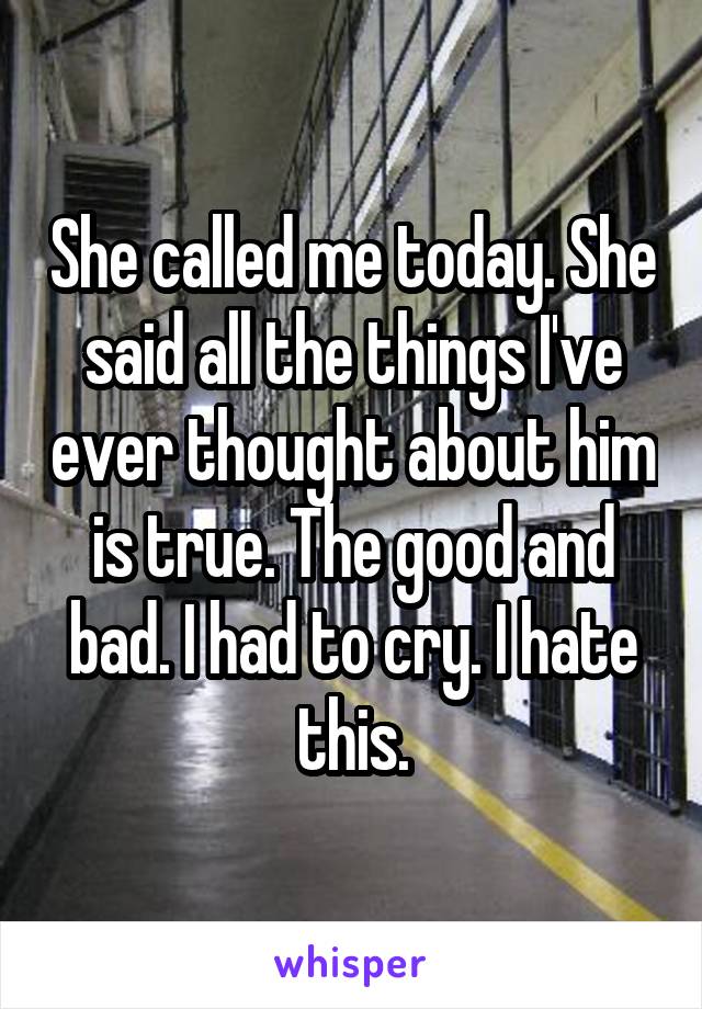 She called me today. She said all the things I've ever thought about him is true. The good and bad. I had to cry. I hate this.