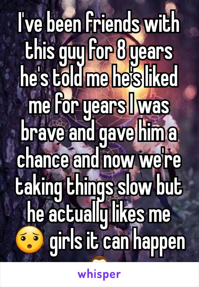 I've been friends with this guy for 8 years he's told me he's liked me for years I was brave and gave him a chance and now we're taking things slow but he actually likes me 😯 girls it can happen🙊