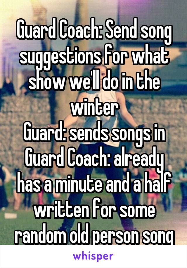 Guard Coach: Send song suggestions for what show we'll do in the winter
Guard: sends songs in
Guard Coach: already has a minute and a half written for some random old person song