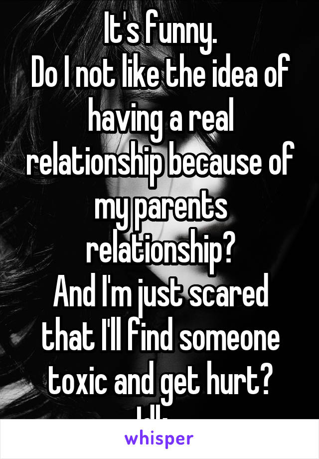 It's funny.
Do I not like the idea of having a real relationship because of my parents relationship?
And I'm just scared that I'll find someone toxic and get hurt?
Idk...