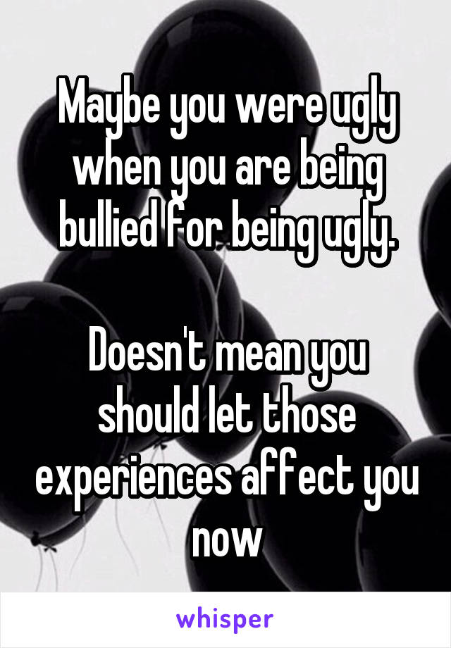 Maybe you were ugly when you are being bullied for being ugly.

Doesn't mean you should let those experiences affect you now