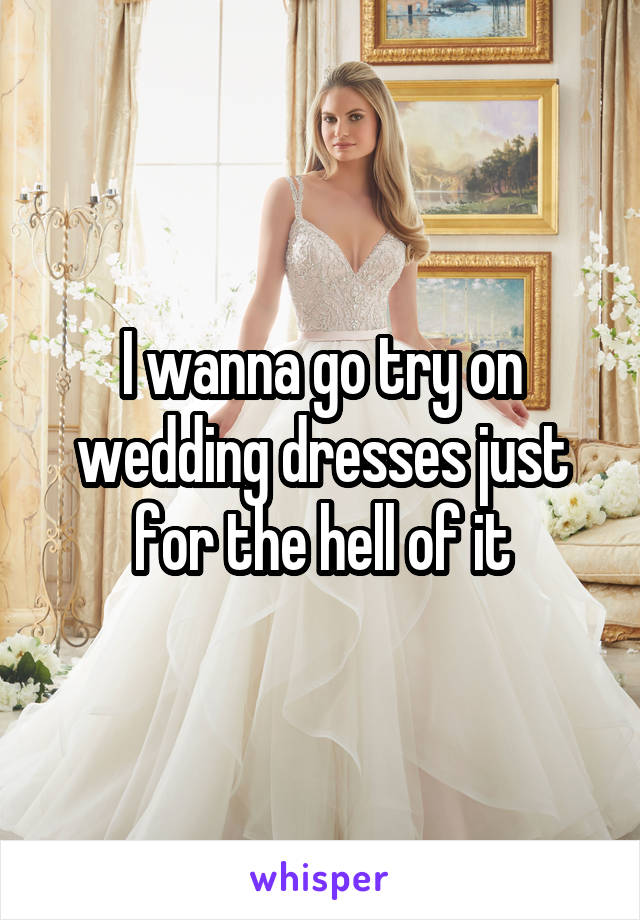 I wanna go try on wedding dresses just for the hell of it