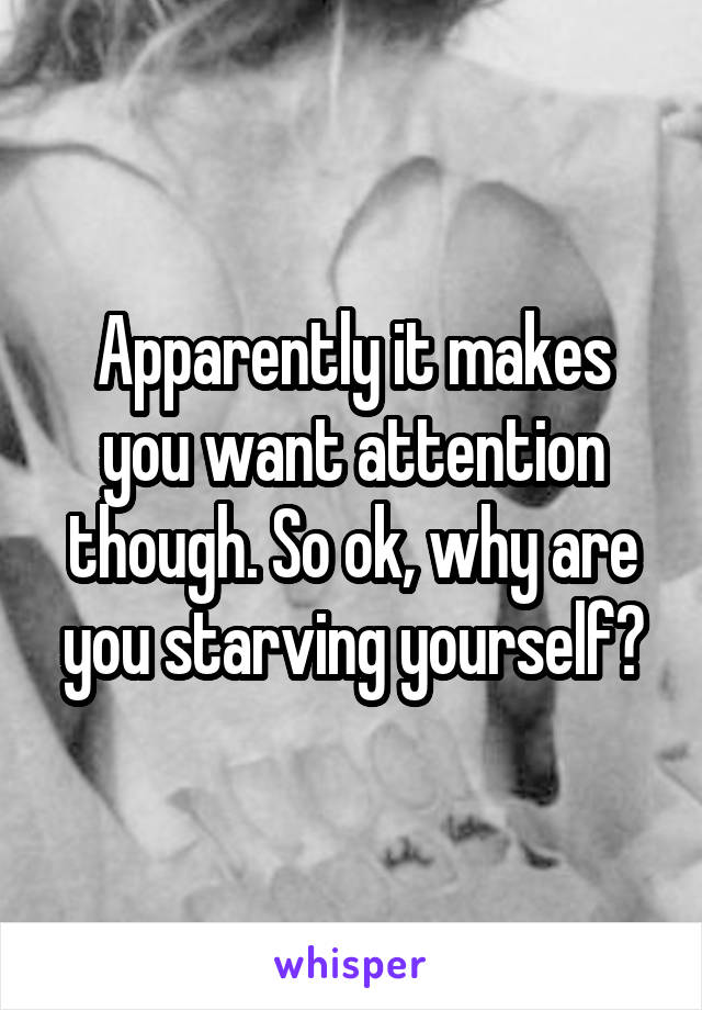 Apparently it makes you want attention though. So ok, why are you starving yourself?