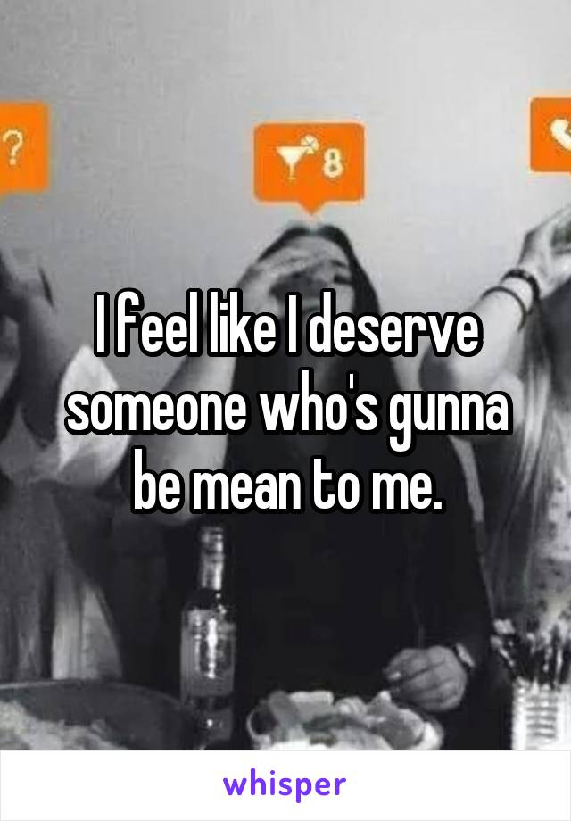 I feel like I deserve someone who's gunna be mean to me.