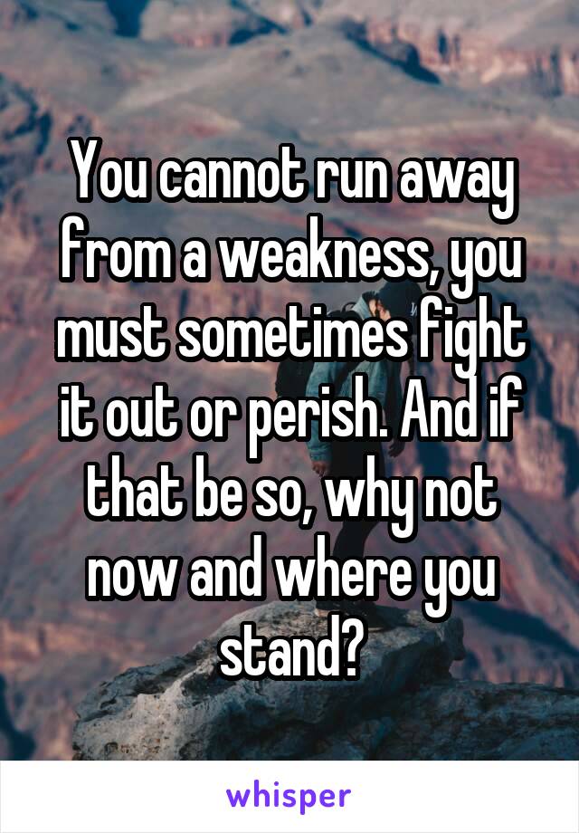 You cannot run away from a weakness, you must sometimes fight it out or perish. And if that be so, why not now and where you stand?