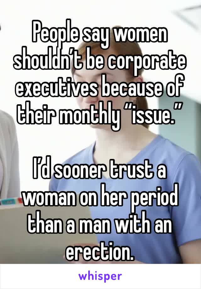 People say women shouldn’t be corporate executives because of their monthly “issue.”

I’d sooner trust a woman on her period than a man with an erection. 