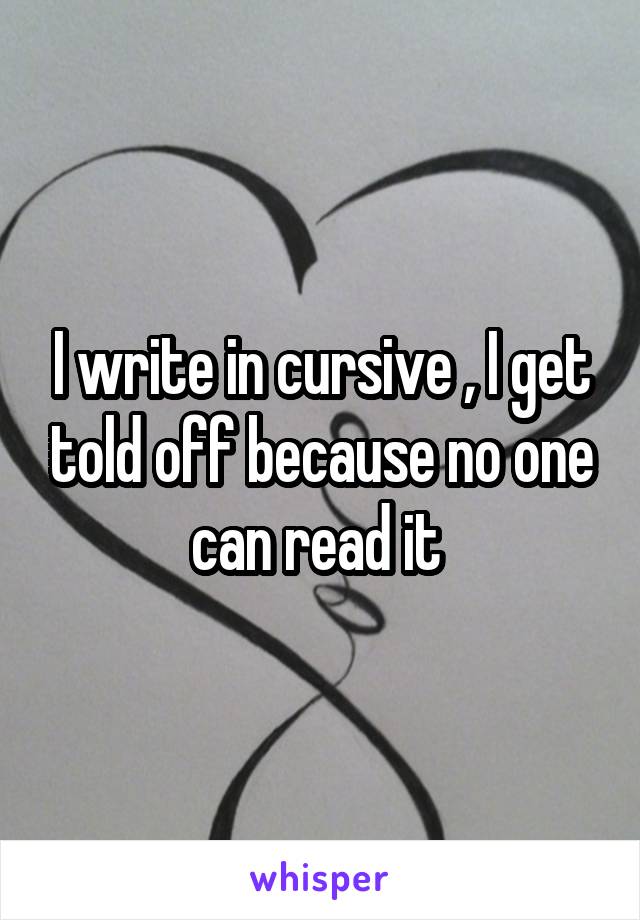 I write in cursive , I get told off because no one can read it 