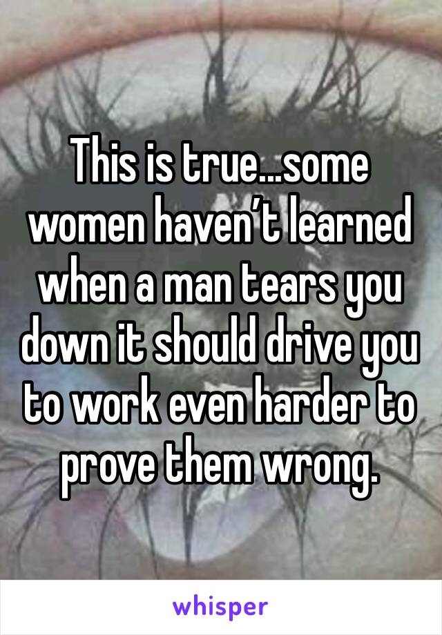 This is true...some women haven’t learned when a man tears you down it should drive you to work even harder to prove them wrong. 