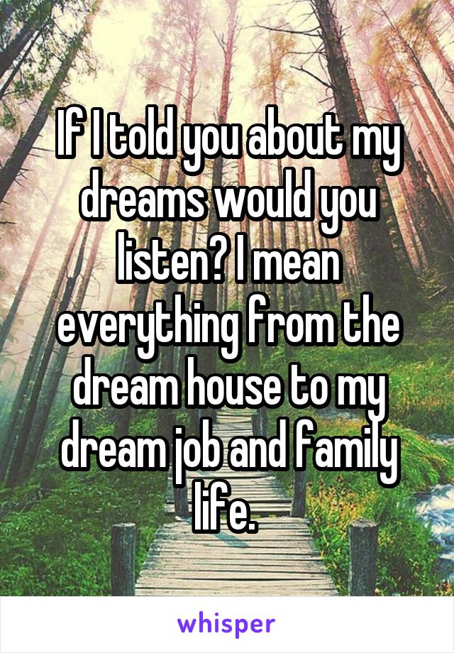 If I told you about my dreams would you listen? I mean everything from the dream house to my dream job and family life. 