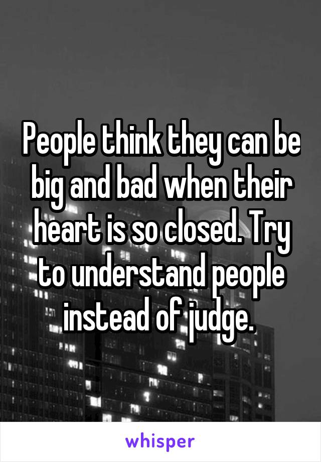 People think they can be big and bad when their heart is so closed. Try to understand people instead of judge. 