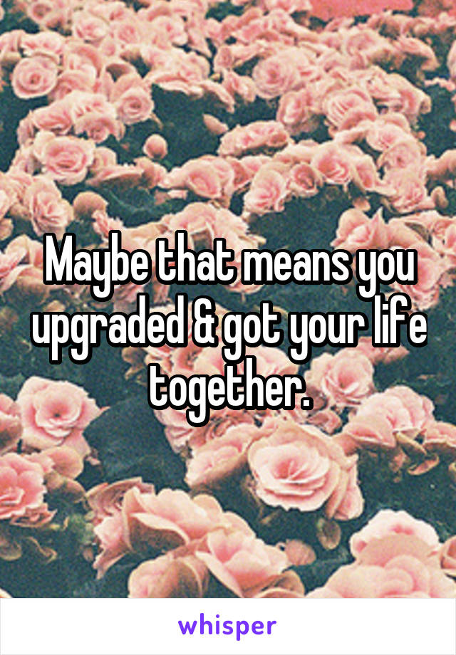 Maybe that means you upgraded & got your life together.