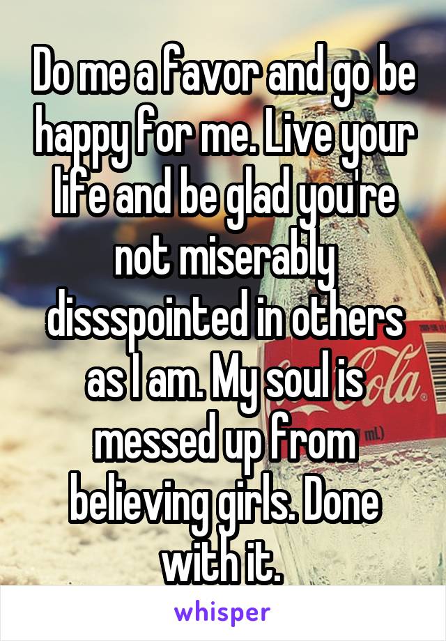 Do me a favor and go be happy for me. Live your life and be glad you're not miserably dissspointed in others as I am. My soul is messed up from believing girls. Done with it. 