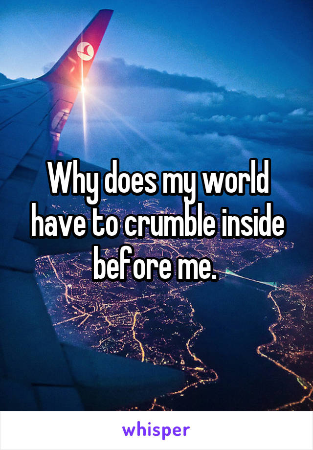 Why does my world have to crumble inside before me. 