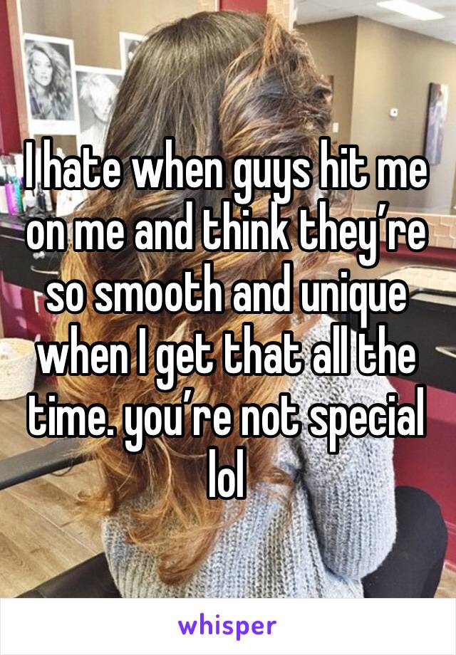 I hate when guys hit me on me and think they’re so smooth and unique when I get that all the time. you’re not special lol