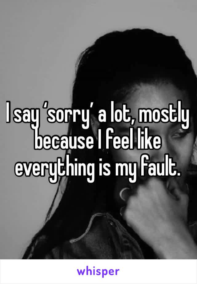 I say ‘sorry’ a lot, mostly because I feel like everything is my fault.